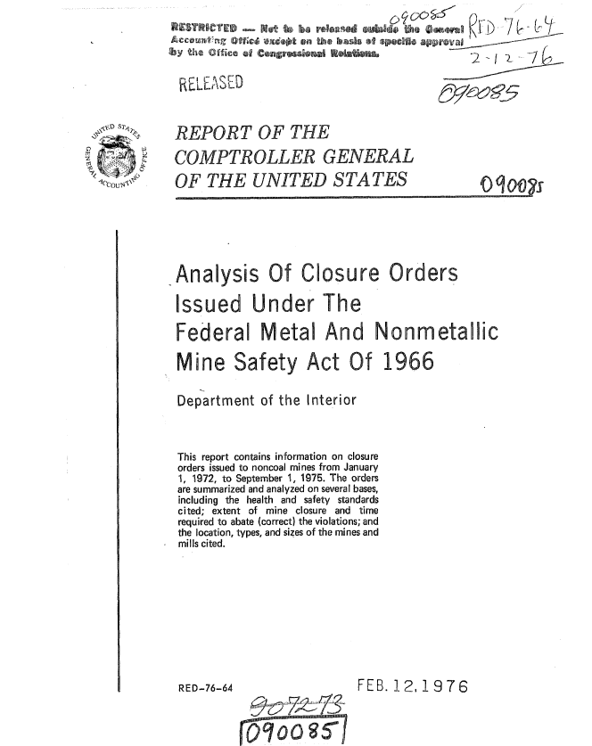 handle is hein.gao/gaobaaaeq0001 and id is 1 raw text is:         .. . . . . . . ... .. . . . . .. . . .       7 o

      'by tece   fconsrOa E6i

        RELEASED

, .    REPORT OF THE

       COMPTROLLER GENERAL
       OF THE UNITED STATES                       0 q 00




       Analysis Of Closure Orders
       Issued Under The
       Federal Metal And Nonmetallic
       Mine Safety Act Of 1966

       Department of the Interior


       This report contains information on closure
       orders issued to noncoal mines from January
       1, 1972, to September 1, 1975. The orders
       are summarized and analyzed on several bases,
       including the health and safety standards
       cited; extent of mine closure and time
       required to abate (correct) the violations; and
       the location, types, and sizes of the mines and
       mills cited.







       RED-76-64                 FEB. 12, 1976

                 %o-4 TQT73


