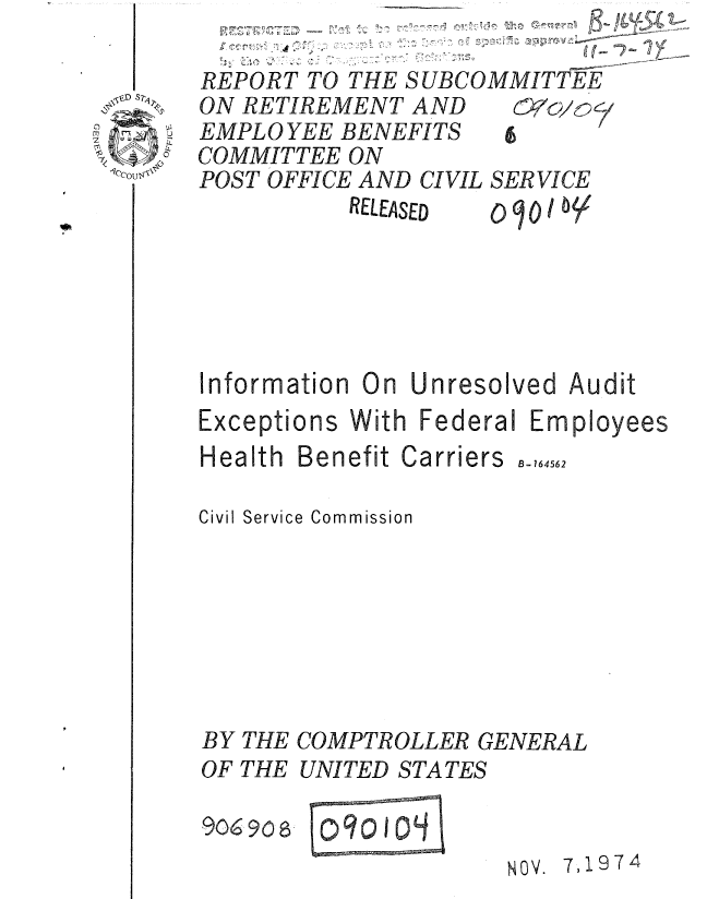 handle is hein.gao/gaobaaaes0001 and id is 1 raw text is: 
     49 T
REPORT TO THE SUBCOMMITTEE


ON RETIREMENT AND
EMPL 0 YEE BENEFITS
COMMITTEE ON
POST OFFICE AND CIVIL
          RELEASED


SER VICE


Information On Unresolved Audit


Exceptions With Federal Em


Health Benefit


Carriers


Civil Service Commission







BY THE COMPTROLLER GENERAL
OF THE UNITED STATES


9069068


NOV. 7,1974


B-164562


ployees


09c) 104


