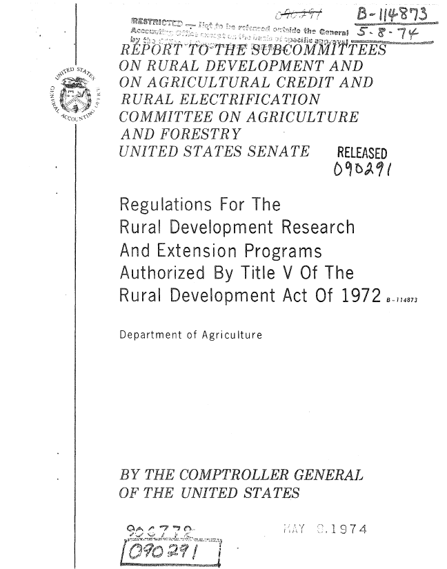 handle is hein.gao/gaobaaaga0001 and id is 1 raw text is: 

REP() T TO'VHIE UBCOMMITTEES
ON RURAL DEVELOPMENT AND
ON AGRICULTURAL CREDIT AND
RURAL ELECTRIFICATION
COMMITTEE ON AGRICULTURE
AND FORESTRY


UNITED STATES SENATE


Regulations For The


RELEASED


Research


And Extension


Programs


Authorized By Title V Of The
Rural Development Act Of 1972 B-714873

Department of Agriculture







BY THE COMPTROLLER GENERAL
OF THE UNITED STATES


7 7 


:,1 974


Rural Development


