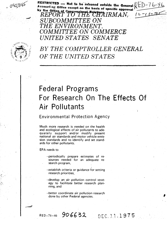 handle is hein.gao/gaobaaagk0001 and id is 1 raw text is: 










  ~\~' NIq



,,~, 4 #A~j


Federal Programs

For Research On The Effects Of

Air Pollutants

Environmental Protection Agency

Much more research is needed on the health
and ecological effects of air pollutants to ade-
quately support and/or modify present
national air standards and motor vehicle emis-
sion standards and to identify and set stand-
ards for other pollutants.

EPA needs to

   --periodically prepare estimates of re-
   sources needed for an adequate re-
   search program,

   --establish criteria or guidance for setting
   research priorities,

   --develop an air pollution control strat-
   egy to facilitate better research plan-
   ning, and

   --better coordinate air pollution research
   done by other Federal agencies.




RED-76-46 90Q63            DEC.Z1,lg5


RESTRICTED -_ Not to be -released outside the General  Or
A ccohtng Office excepton te basis of specific approval
    RU   ' '5 ? -F IR MA N, ,_1 - ..

 SUBCOMMITTEE ON
 THE ENVIRONMENT.
 COMMITTEE ON COMMERCE

 UNITED STATES SENATE


 BY THE COMPTROLLER GENERAL

 OF THE UNITED STATES


