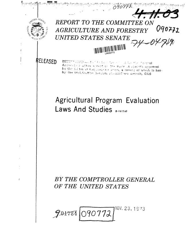 handle is hein.gao/gaobaaaiy0001 and id is 1 raw text is: 

-~zA~Z~ S
-z
   w~


REPORT TO THE COMMITTEE ON
AGRICULTURE AND FORESTRY
UNITED STATES SENATE
            //  I  LM0690772


IELEASED


~'r-x-~
        4 ~-


Agricultural Program Evaluation
Laws And Studies ,,740


BY THE
OF THE


COMPTROLLER GENERAL
UNITED STA TES


I          0 JV.- 23, 1 O73
0?0772J


