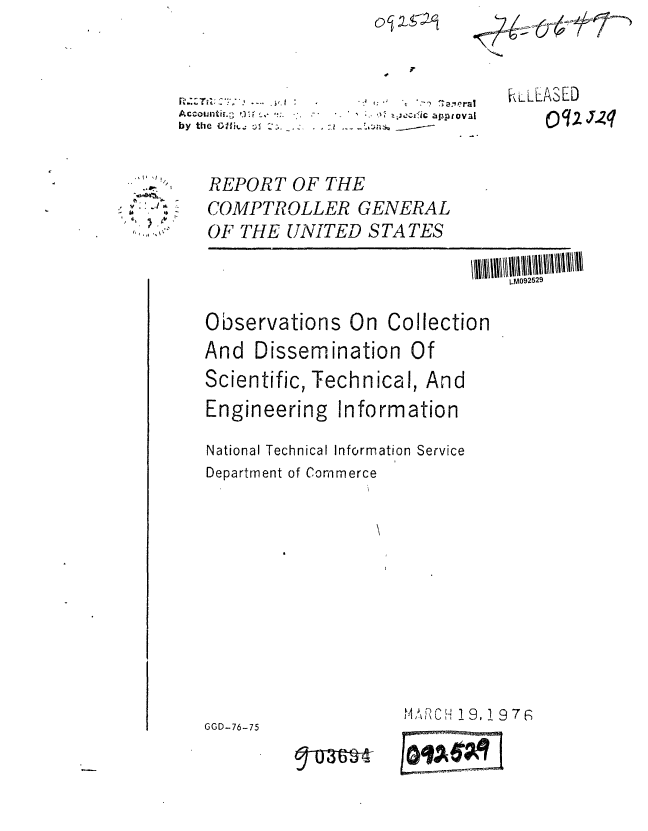 handle is hein.gao/gaobaaakf0001 and id is 1 raw text is: 1~


by the  :flk, :; :,;isav-


KLLLASED
    Oq q2zq


REPORT OF THE
COMPTROLLER GENERAL
OF THE UNITED S TA TES

                             L-M092529

Observations On Collection
And Dissemination Of
Scientific, Technical, And
Engineering Information

National Technical Information Service
Department of Commerce


M C -H 9, 1 9 7 G


,, ,. .J '


GGD-76-75


Tun --


