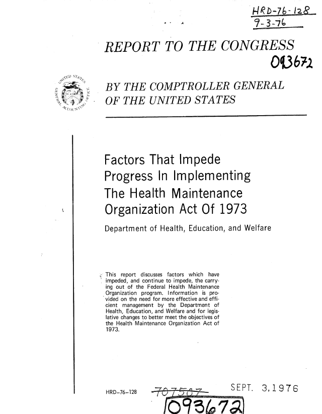 handle is hein.gao/gaobaaako0001 and id is 1 raw text is: 





REPORT TO THE CONGRESS





BY THE COMPTROLLER GENERAL

OF THE UNITED STATES


Factors That Impede

Progress In Implementing

The Health Maintenance

Organization Act Of 1973

Department of Health, Education, and Welfare






This report discusses factors which have
impeded, and continue to impede, the carry-
ing out of the Federal Health Maintenance
Organization program. Information is pro-
vided on the need for more effective and effi-
cient management by the Department of
Health, Education, and Welfare and for legis-
lative changes to better meet the objectives of
the Health Maintenance Organization Act of
1973.








HRD-76-128-SEPT.                        3   976


               'of I    7       01


S



