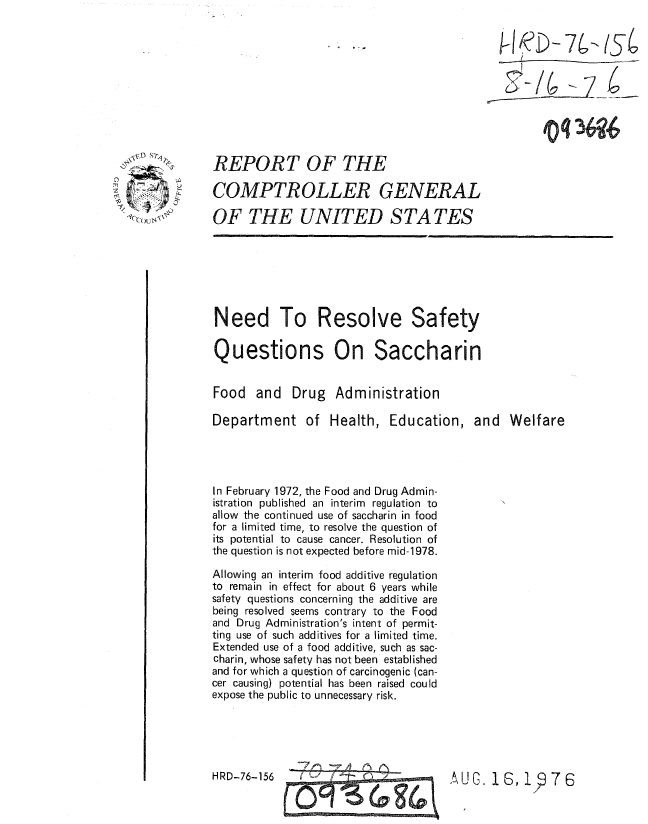 handle is hein.gao/gaobaaakz0001 and id is 1 raw text is: 


i-/ D-s



  2>/q 4Q


REPORT OF THE

COMPTROLLER GENERAL

OF THE UNITED S TA TES


Need To Resolve Safety

Questions On Saccharin


Food and Drug Administration

Department of Health, Education, and Welfare




In February 1972, the Food and Drug Admin-
istration published an interim regulation to
allow the continued use of saccharin in food
for a limited time, to resolve the question of
its potential to cause cancer. Resolution of
the question is not expected before mid-1978.

Allowing an interim food additive regulation
to remain in effect for about 6 years while
safety questions concerning the additive are
being resolved seems contrary to the Food
and Drug Administration's intent of permit-
ting use of such additives for a limited time.
Extended use of a food additive, such as sac-
charin, whose safety has not been established
and for which a question of carcinogenic (can-
cer causing) potential has been raised could
expose the public to unnecessary risk.


-    _A M  r


HRD-76-156


u G. 1 6, 1  7 6


z       Y,


