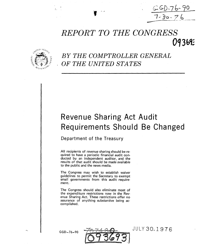 handle is hein.gao/gaobaaalg0001 and id is 1 raw text is: 
                                          C 6-7-- 9o





REPORT TO THE CONGRESS




BY THE COMPTROLLER GENERAL

OF THE UNITED STA TES


Revenue Sharing Act Audit

Requirements Should Be Changed


Department of the Treasury


All recipients of revenue sharing should be re-
quired to have a periodic financial audit con-
ducted by an independent auditor, and the
results of that audit should be made available
to the public and the news media.

The Congress may wish to establish waiver
guidelines to permit the Secretary to exempt
small governments from this audit require-
ment.

The Congress should also eliminate most of
the expenditure restrictions now in the Rev-
enue Sharing Act. These restrictions offer no
assurance of anything substantive being ac-
complished.


JULY 30,1976


GGD-76-90


\X~ ~
    I,


       Al

0


