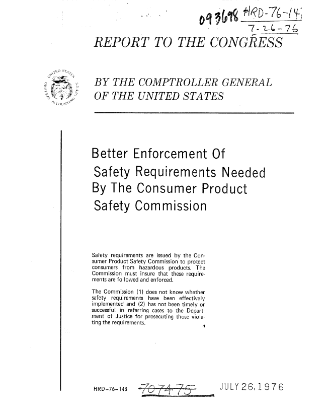 handle is hein.gao/gaobaaalk0001 and id is 1 raw text is: 




REPORT TO


                  7- 1- - 7-g

THE CONGRESS


BY THE COMPTROLLER GENERAL

OF THE UNITED STATES


Better Enforcement Of

Safety Requirements Needed

By The Consumer Product

Safety Commission






Safety requirements are issued by the Con-
sumer Product Safety Commission to protect
consumers 'from hazardous products. The
Commission must insure that these require-
ments are followed and enforced.
The Commission (1) does not know whether
safety requirements have been effectively
implemented and (2) has not been timely or
successful in referring cases to the Depart-
ment of Justice for prosecuting those viola-
ting the requirements.








HRD-76-148   -                  JULY 26,1976
    HRD-76-148


0

-,


