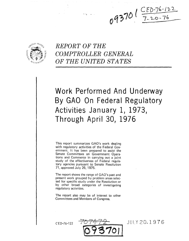 handle is hein.gao/gaobaaaln0001 and id is 1 raw text is: 













-  ''(   L 


REPORT OF THE

COMPTROLLER GENERAL

OF THE UNITED STATES


Work Performed And Underway

By GAO On Federal Regulatory

Activities January 1, 1973,


Through April


30,


1976


This report summarizes GAO's work dealing
with regulatory activities of the Federal Gov-
ernment. It has been prepared to assist the
Senate Committees on Government Opera-
tions and Commerce in carrying out a joint
study of the effectiveness of Federal regula-
tory agencies pursuant to Senate Resolution
71, approved July 26, 1975.

The report shows the range of GAO's past and
present work grouped by problem areas selec-
ted for specific study under the Resolution or
by other broad categories of investigating
regulatory activities.

The report also may be of interest to other
Committees and Members of Congress.


CED~76-122              JUl \( ?O. 1976


CED-7 -11-1-

          74


JUL.Y 20, 1976


CED-76-122


0 q 37t) I t


