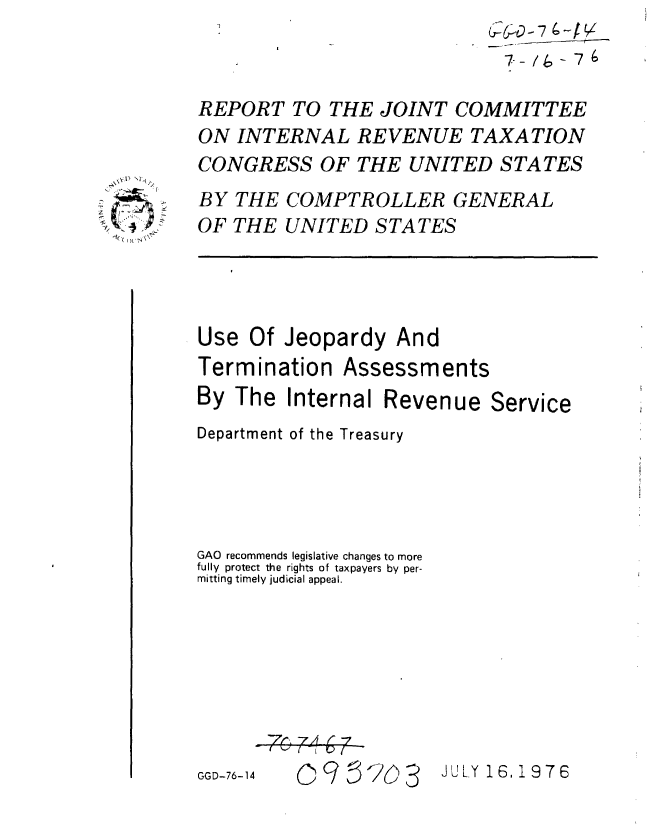 handle is hein.gao/gaobaaalp0001 and id is 1 raw text is:                              G-_0-7 4-JV


REPORT TO THE JOINT COMMITTEE
ON INTERNAL REVENUE TAXATION
CONGRESS OF THE UNITED STATES
BY THE COMPTROLLER GENERAL
OF THE UNITED STATES


Use Of Jeopardy And


Termination


By The Internal Reven
Department of the Treasury




GAO recommends legislative changes to more
fully protect the rights of taxpayers by per-
mitting timely judicial appeal.







GGD-76-14 0   5  c


4)'


Assessm ents


ue Service


ULY 16.1976


