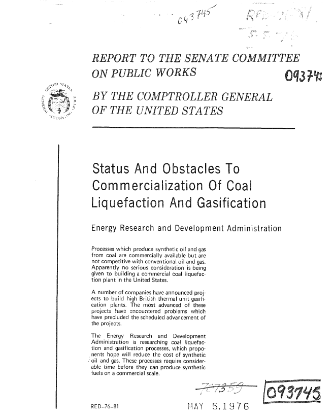 handle is hein.gao/gaobaaamn0001 and id is 1 raw text is: 







     REPORT TO THE SENATE COMMITTEE

     ON PUBLIC WORKS                                         (q3     1;


:    BY THE COMPTROLLER GENERAL

     OF THE UNITED STATES








     Status And Obstacles To

     Corn mercialization Of Coal

     Liquefaction And Gasification


     Energy Research and Development Administration


     Processes which produce synthetic oil and gas
     from coal are commercially available but are
     not competitive with conventional oil and gas.
     Apparently no serious consideration is being
     given to building a commercial coal liquefac-
     tion plant in the United States.

     A number of companies have announced proj-
     ects to build high British thermal unit gasifi-
     cation plants. The most advanced of these
     projects have oncountered problems which
     have precluded the scheduled advancement of
     the projects.

     The  Energy Research   and  Development
     Administration is researching coal liquefac-
     tion and gasification processes, which propo-
     nents hope will reduce the cost of synthetic
     oil and gas. These processes require consider-
     able time before they can produce synthetic
     fuels on a commercial scale.


E AY   5,1976


RED-76-81


