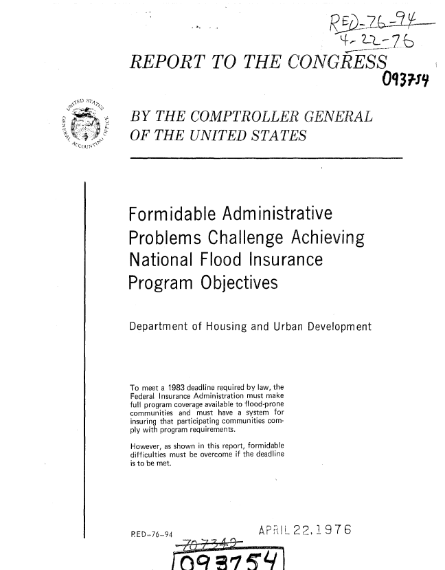 handle is hein.gao/gaobaaamu0001 and id is 1 raw text is: 

                                             7

REPORT TO THE CONGRESS



BY THE COMPTROLLER GENERAL
OF THE UNITED STATES


Formidable Administrative

Problems Challenge Achieving

National Flood Insurance

Program Objectives


Department of Housing and Urban Development




To meet a 1983 deadline required by law, the
Federal Insurance Administration must make
full program coverage available to flood-prone
communities and must have a system for
insuring that participating communities com-
ply with program requirements.
However, as shown in this report, formidable
difficulties must be overcome if the deadline
is to be met.


RED-76-94


APRIL 22, 19 7 6


      -4J
'()'?'ORP7I


kC OU 1N


