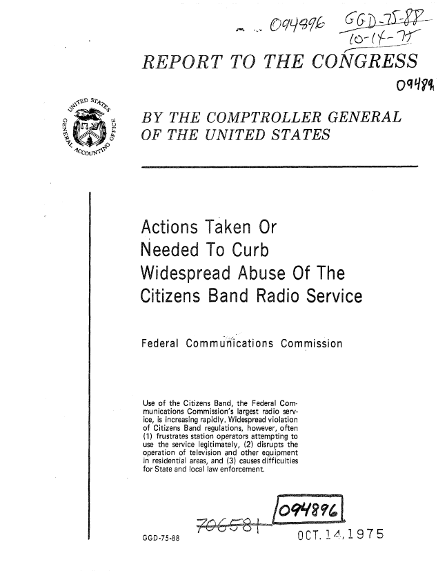 handle is hein.gao/gaobaaaqb0001 and id is 1 raw text is: 



THE CONGRESS


oqqyq


BY THE
OF THE


COMPTROLLER GENERAL
UNITED STATES


Actions Taken Or
Needed To Curb
Widespread Abuse Of The
Citizens Band Radio Service


Federal Commu ications


Commission


Use of the Citizens Band, the Federal Com-
munications Commission's largest radio serv-
ice, is increasing rapidly. Widespread violation
of Citizens Band regulations, however, often
(1) frustrates station operators attempting to
use the service legitimately, (2) disrupts the
operation of television and other equipment
in residential areas, and (3) causes difficulties
for State and local law enforcement.


OCT. 14,!975


67G


_   (-) C/ 4 3qk-


GGD-75-88


REPORT TO


