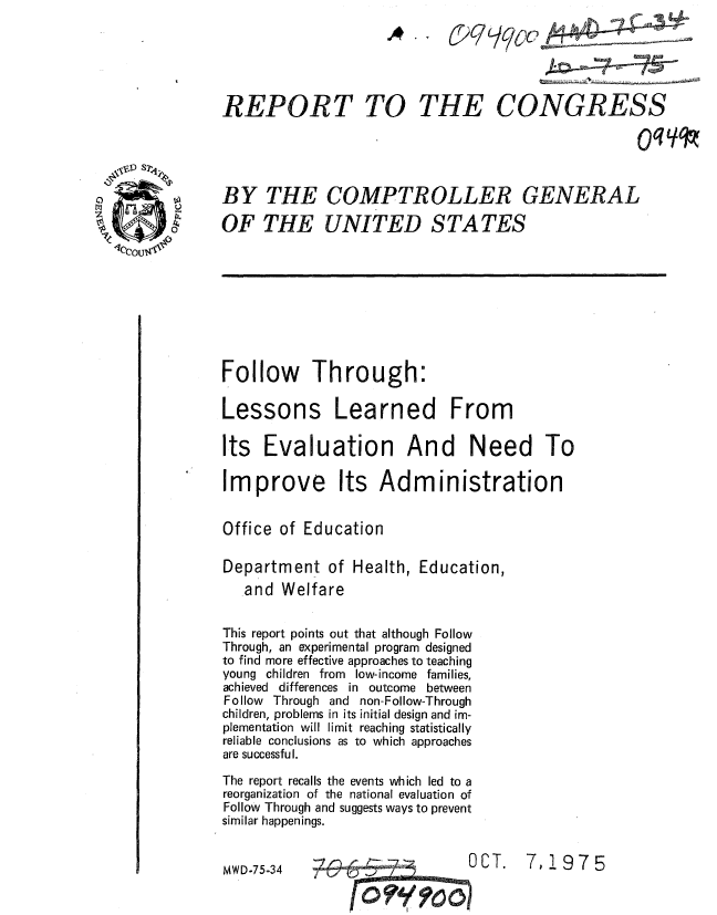 handle is hein.gao/gaobaaaqc0001 and id is 1 raw text is: 





REPORT TO THE CONGRESS




BY THE COMPTROLLER GENERAL

OF THE UNITED STATES









Follow Through:

Lessons Learned From

Its Evaluation And Need To

Improve Its Administration


Office of Education

Department of Health, Education,
   and Welfare

This report points out that although Follow
Through, an experimental program designed
to find more effective approaches to teaching
young children from low-income families,
achieved differences in outcome between
Follow Through and non-Follow-Through
children, problems in its initial design and im-
plementation will limit reaching statistically
reliable conclusions as to which approaches
are successful.

The report recalls the events which led to a
reorganization of the national evaluation of
Follow Through and suggests ways to prevent
similar happenings.


MWD-75-34   .                  OC T.  7,1975



