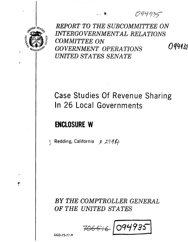 handle is hein.gao/gaobaaarb0001 and id is 1 raw text is: 

REPORT TO THE SUBCOMMITTEE ON
INTERGO VERNMENTAL RELATIONS
COMMITTEE ON
GOVERNMENT OPERATIONS        O ?4!3
UNITED STATES SENATE




Case Studies Of Revenue Sharing


In 26 Local


Governments


ENCLOSURE W


Redding, California


BY
OF


GGD-75-77.W


'p ,zq7l


THE COMPTROLLER GENERAL
THE UNITED STATES


