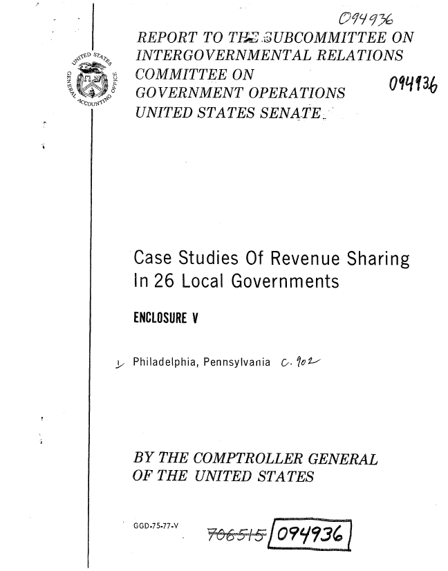 handle is hein.gao/gaobaaarc0001 and id is 1 raw text is: 
REPORT TO THo.10UBCOMMITTEE ON
INTER GO VERNMENTAL RELA TIONS
COMMITTEE ON
GOVERNMENT OPERATIONS
UNITED STATES SENATE-







Case Studies Of Revenue Sharing

In 26 Local Governments

ENCLOSURE V


j, Philadelphia, Pennsylvania


BY
OF


C'. 6k1--


THE COMPTROLLER GENERAL
THE UNITED STATES


GGD-75-77-V


7,ft-5 -
             ..j


