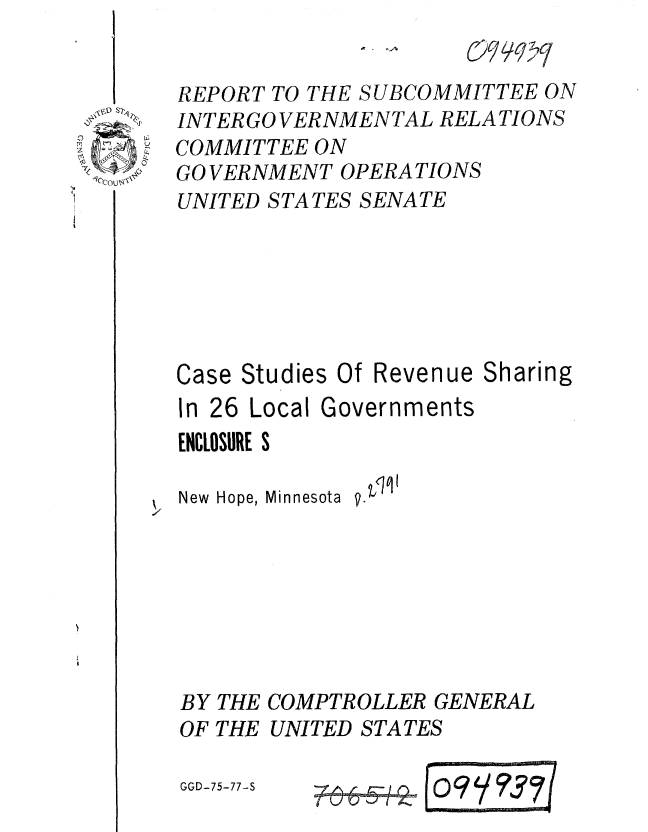 handle is hein.gao/gaobaaarf0001 and id is 1 raw text is: 


REPORT TO THE SUBCOMMITTEE ON
INTERGO VERNMENTAL RELA TIONS
COMMITTEE ON
GO VERNMENT OPERATIONS
UNITED STATES SENATE


0
7


Case Studies Of


In 26 Local Governments
ENCLOSURE S

New Hope, Minnesota


BY
OF


THE COMPTROLLER GENERAL
THE UNITED STATES


GGD-75-77-S


Revenue Sharing


F6-6- - 0
        L


