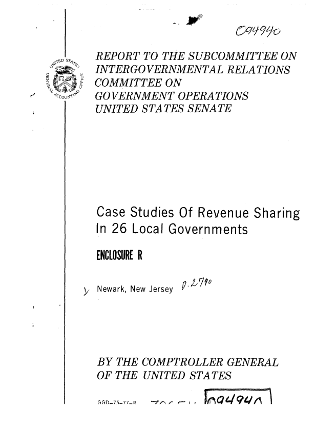 handle is hein.gao/gaobaaarg0001 and id is 1 raw text is: 
C  9 99


REPORT TO THE SUBCOMMITTEE ON
INTER GO VERNMENTAL RELATIONS
COMMITTEE ON
GO VERNMENT OPERATIONS
UNITED STATES SENATE






Case Studies Of Revenue Sharing

In 26 Local Governments

ENCLOSURE R

Newark, New Jersey  P. /V





BY THE COMPTROLLER GENERAL
OF THE UNITED STATES


; fi)_7 9-77- P


--fF ------------


