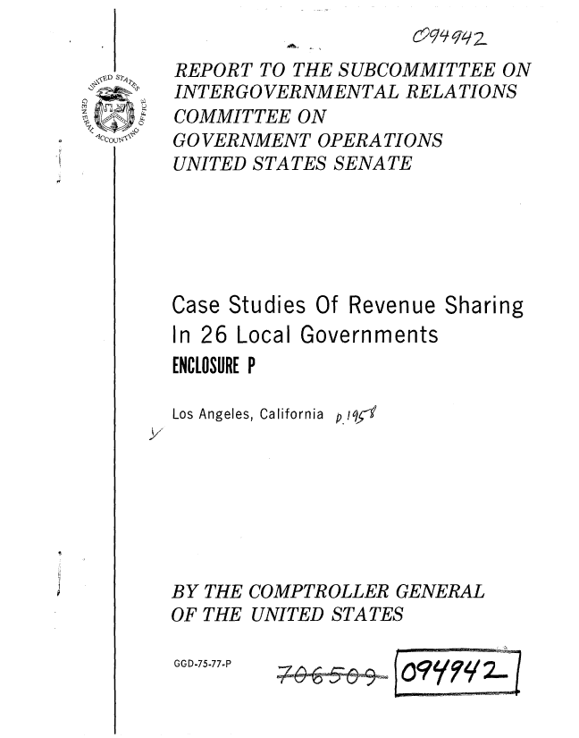 handle is hein.gao/gaobaaari0001 and id is 1 raw text is: 
         _          029/9q l 2
REPORT TO THE SUBCOMMITTEE ON
INTER GO VERNMENTAL RELATIONS
COMMITTEE ON
GO VERNMENT OPERA TIONS
UNITED STATES SENATE


Case Studies


Of Revenue Sharing


In 26 Local Governments
ENCLOSURE P

Los Angeles, California p !q -l


BY THE
OF THE


GGD-75-77-P


COMPTROLLER GENERAL
UNITED STATES


    745SS    OFF' oY /2~


