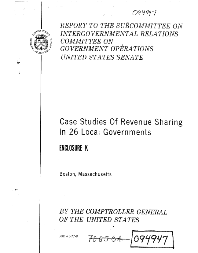 handle is hein.gao/gaobaaarn0001 and id is 1 raw text is: 


VD Sp,


BY
OF


THE
THE


COMPTROLLER GENERAL
UNITED STATES

        EY# : 7


GGD-75-77-K


REPORT TO THE SUBCOMMITTEE ON
INTER GO VERNMENTAL RELA TIONS
COMMITTEE ON
               /
GO VERNMENT OPERA TIONS
UNITED STATES SENATE








Case Studies Of Revenue Sharing
In 26 Local Governments

ENCLOSURE K


Boston, Massachusetts


