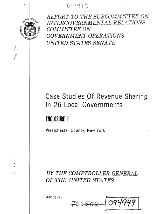 handle is hein.gao/gaobaaarp0001 and id is 1 raw text is: 
REPORT TO THE SUBCOMMITTEE ON
INTER GO VERNMENTAL RELATIONS
COMMITTEE ON
GO VERNMENT OPERA TIONS
UNITED STATES SENATE


Studies Of Revenue Sharing


In 26 Local Governments

ENCLOSURE I
Westchester County, New York






BY THE COMPTROLLER GENERAL
OF THE UNITED STATES


GGD-75-77-1


- -


1


Case



