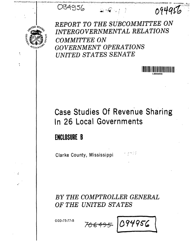 handle is hein.gao/gaobaaarw0001 and id is 1 raw text is: 44:


e-V  4 C
U/aI


~~~q


REPORT TO THE SUBCOMMITTEE ON
INTER GO VERNMENTAL RELATIONS
COMMITTEE ON
GO VERNMENT OPERATIONS
UNITED STATES 'SENATE

                          LM094956




Case Studies Of Revenue Sharing

In 26 Local Governments

ENCLOSURE B

Clarke County, Mississippi


BY THE
OF THE


COMPTROLLER GENERAL
UNITED STATES


G GD-75-77-B


..#- 4


