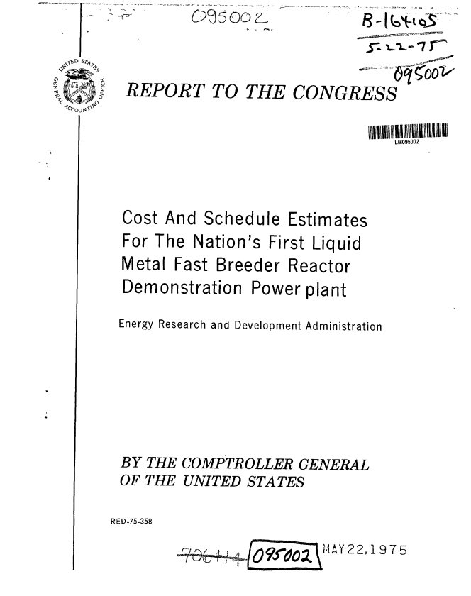 handle is hein.gao/gaobaaasz0001 and id is 1 raw text is: C)J5 oo Z


REPORT TO THE CONGRESS


LM095002


Cost And


Schedule Estimates


For The Nation's First Liquid


Metal


Fast Breeder Reactor


Demonstration


Power plant


Energy Research and Development Administration





BY THE COMPTROLLER GENERAL
OF THE UNITED STATES

RED-75-358

                  1O?~ozHAY 22,19765


