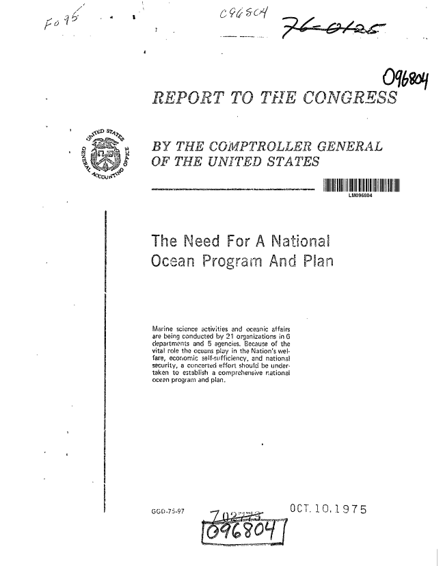 handle is hein.gao/gaobaaawi0001 and id is 1 raw text is: 7


. .4 1


                                                Oq6q

REPORT TO THE CONGRESS





BY THE COMPTROLLER GENERAL

OF THE UNITED STATES



                                         LM096804





The Need For A National


Ocean


Program And Plan


Marine science -ctivities and oceanic affairs
are being conducted by 21 organizations in 6
departments and 5 agencies. Because of the
vital role the oceans play in the Nation's wel-
fare, economic self-sufficiency, and national
security, a concerted effort should be under-
taken to establish a comprehensive national
ocean program and plan.


t- -.,' -OCT. 10.1975


GGO-75-97


