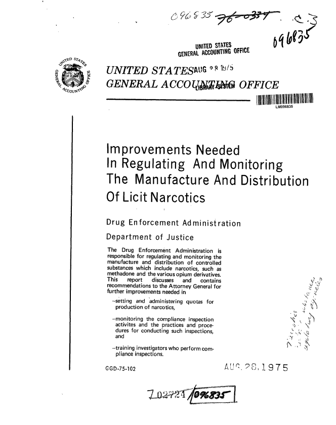 handle is hein.gao/gaobaaaxd0001 and id is 1 raw text is: 




                          otNITED STATES

                     GENERAL ACCOUNTING OFFICE

UNITED STA TESAIG 9 9 W S

GENERAL A CCOL qIS  OFFICE


                                                 LM096835






Improvements Needed

In Regulating And Monitoring

The Manufacture And Distribution


Of Licit Narcotics


Drug Enforcement Administration

Department of Justice


The Drug Enforcement Administration is
responsible for regulating and monitoring the
manufacture and distribution of controlled
substances which include narcotics, such as
methadone and the various opium derivatives.
This  report discusses and contains
recommendations to the Attorney General for
further improvements needed in
  --setting and administering quotas for
  production of narcotics,

  --monitoring the compliance inspection
  activites and the practices and proce-
  dures for conducting such inspections,
  and

  --training investigators who perform com-
  pliance inspections.


        ~r)
        V




  :~.

- Y
~' :~ \


C G-52AUQ 2S, 1 975


C-GD-75-102


