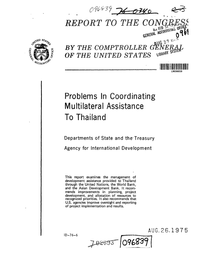 handle is hein.gao/gaobaaaxf0001 and id is 1 raw text is: 




                                         if \#= %
REPORT TO THE CONP S






BY THE COMPTROLLER GVENER4J

OF THE UNITED STATES


                                              LM096839





Problems In Coordinating

Multilateral Assistance

To Thailand




Departments of State and the-Treasury

Agency for International Development






This report examines the management of
development assistance provided to Thailand
through the United Nations, the World Bank,
and the Asian Development Bank. It recom-
mends improvements in planning, project
development, and allocation of resources to
recognized priorities. It also recommends that
U.S. agencies improve oversight and reporting
of project implementation and results.




                                    AUG. 26,1975

ID-76-6

             -7 rt           __


