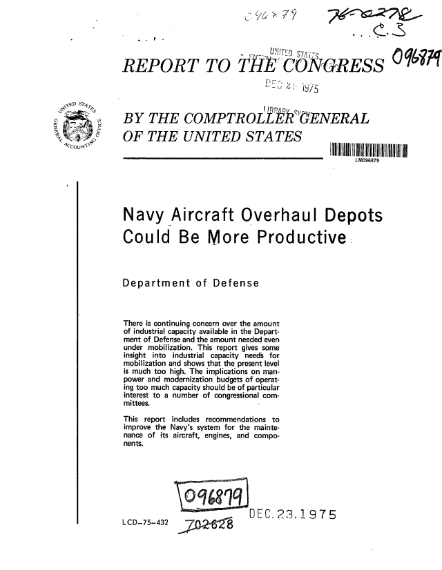 handle is hein.gao/gaobaaayh0001 and id is 1 raw text is: 
(*~,6 ~7V


REPORT


BY THE


o0if


COMPTR OLLk ERGNERAL


OF THE UNITED STATES


I III II11 11 118 l7ll ll
     LM096879


Navy Aircraft Overhaul Depots

Could Be More Productive:




Department of Defense



There is continuing concern over the amount
of industrial capacity available in the Depart-
ment of Defense and the amount needed even
under mobilization. This report gives some
insight into industrial capacity needs for
mobilization and shows that the present level
is much too high. The implications on man-
power and modernization budgets of operat-
ing too much capacity should be of particular
interest to a number of congressional com-
mittees.

This report includes recommendations to
improve the Navy's system for the mainte-
nance of its aircraft, engines, and compo-
nents.


LCD-75-432


RDEC. 23,! 975


~?1i2~


TO Tk  CONGRESS
              >,, z  . < i


