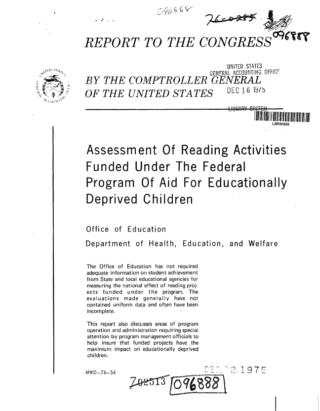 handle is hein.gao/gaobaaayp0001 and id is 1 raw text is: 





REPORT TO


6/!,., ~ ~


THE CONGRESS


( (J


Department of Health,


Education,


and Welfare


The Office of Education has not required
adequate information on student achievement
from State and local educational agencies for
measuring the national effect of reading proj-
ects funded under the program. The
evaluations made generally have not
contained uniform data and often have been
incomplete.

This report also discusses areas of program
operation and administration requiring special
attention by program management officials to
help insure that funded projects have the
maximum impact on educationally deprived
children.


16


'2.197E


MWD-76-54


                                        UNITED STATES
                                   GENERAL ACCOUNTING OFFICE
BY THE COMPTROLLER GENERAL

OF THE UNITED STATES                    DEC16 '9/


                                                II!111111  ol   1111111111 1111111111111111111111
                                                     LM096888



Assessment Of Reading Activities

Funded Under The Federal

Program Of Aid For Educationally

Deprived Children



Office of Education


(4tcy


