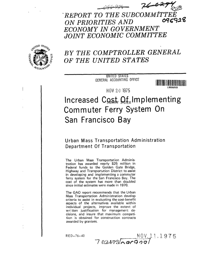 handle is hein.gao/gaobaaazp0001 and id is 1 raw text is: 


REPORT TO THE SUBCOMMITTEE

ON PRIORITIES AND    oqu9Da
ECONOMY IN GOVERNMENT
JOINT ECONOMIC COMMITTEE



BY THE COMPTROLLER GENERAL

OF THE UNITED STATES


     UNITED STAI#.S
GENERAL ACCOUNTING OFFICE

     NOV 20 1975


Increased Cpty Qfflmplementing


LM096928


Commuter Ferry


System


San Francisco Bay




Urban Mass Transportation Administration
Department Of Transportation


The Urban Mass Transportation Adminis-
tration has awarded nearly $25 million in
Federal funds to the Golden Gate Bridge,
Highway and Transportation District to assist
in developing and implementing a commuter
ferry system for the San Francisco Bay. The
cost of the system has more than doubled
since initial estimates were made in 1970.

The GAO report recommends that the Urban
Mass Transportation Administration develop
criteria to assist in evaluating the cost-benefit
aspects of the alternatives available within
individual projects, improve the extent of
written justification for management de-
cisions, and insure that maximum competi-
tion is obtained for construction contracts
awarded by grantees.


RED-76-40


                NOV.7 0
7 fA~


On


$1975


