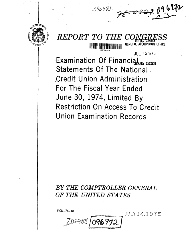 handle is hein.gao/gaobaabas0001 and id is 1 raw text is: 


REPORT TO


TH


LM096972


0 _9 ;


Examination Of Financi4AY sYT-
Statements Of The National
,Credit Union Administration


For The


Fiscal Year Ended


June 30,


1974,


Limited By


Restriction On Access To Credit


Union


Examination


Records


BY THE COMPTROLLER GENERAL
OF THE UNITED STATES


FOD-75-18
         1296 17


JilY I7


E COAASS
II I GENERAL ACCOUNTING OFFICE
     JUL 15 1611:)



