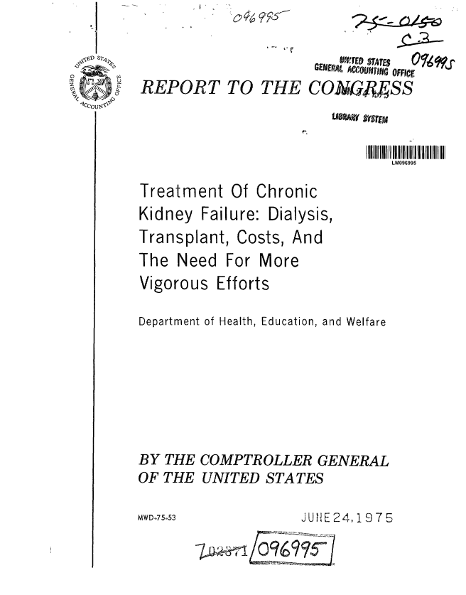 handle is hein.gao/gaobaabbm0001 and id is 1 raw text is: 


REPORT


I t '


LM096995


Treatment Of Chronic


Kidney Failure:
Transplant, Co


Dialysis,
sts, And


The Need For More


Vigorous


Efforts


Department of Health, Education, and Welfare






BY THE COMPTROLLER GENERAL
OF THE UNITED STATES


2JUE24,1 9 7 5


TO THE


     R~EDSATES
 GavtVjL ACCOUNTING~ OFFICE
cONAG. Bss


MW D-7 5-5 3


7.D  0969?5


