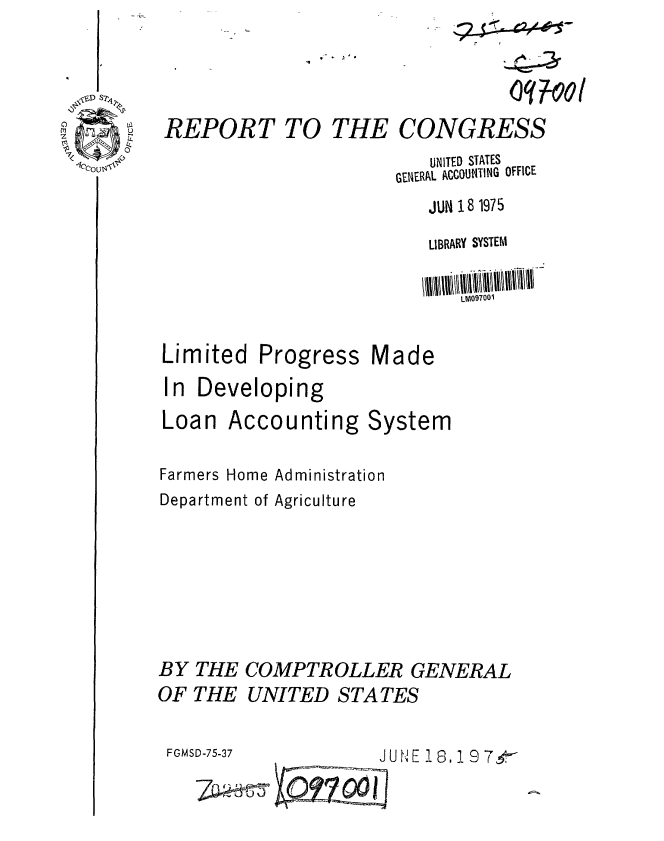 handle is hein.gao/gaobaabbr0001 and id is 1 raw text is: 



REPORT TO


THE CONGRESS


   UNITED STATES
GENERAL ACCOUiTIN4G OFFICE
   JUm 18 1975
   LIBRARY SYSTEM

      LM09700i


Limited


Progress


Made


In Developing


Accounting


System


Farmers Home Administration
Department of Agriculture





BY THE COMPTROLLER GENERAL
OF THE UNITED STATES


FGMSD-75-37          J U N E 18,1 9
       7         001


Loan


