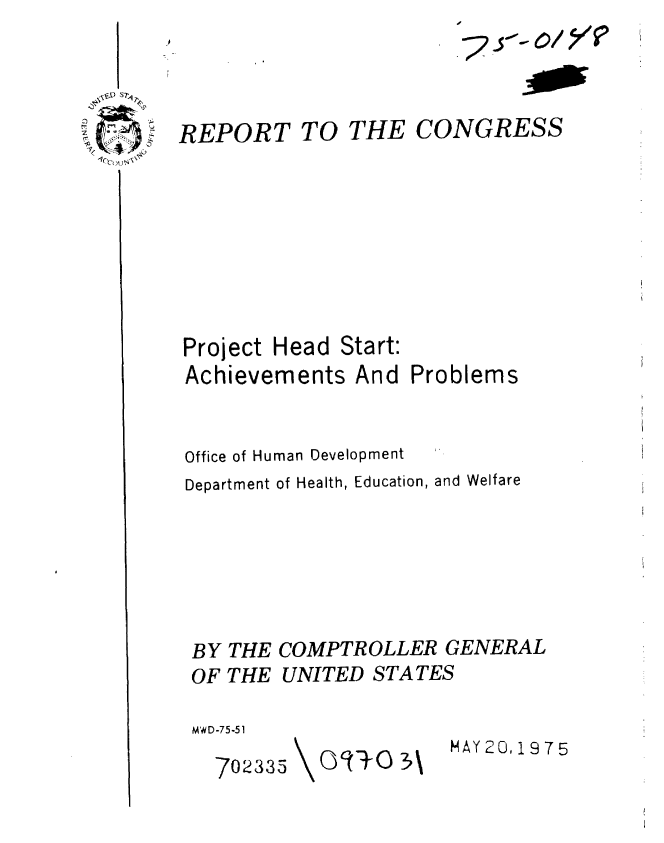 handle is hein.gao/gaobaabcq0001 and id is 1 raw text is: 


REPORT TO


THE


Project Head Start:
Achievements And


CONGRESS


Problems


Office of Human Development
Department of Health, Education, and Welfare




BY THE COMPTROLLER GENERAL
OF THE UNITED STATES
MW D -7 5.51


MAY20,1975


702335


(:)q-+() 3\


