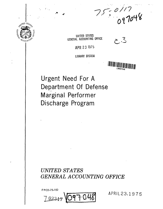 handle is hein.gao/gaobaabdd0001 and id is 1 raw text is: 




   UNITED STATES
GENERAL ACCOUNTING OFFICE
   APR 2 3 1975


o~r7oL~


              LIBRARY SYSTEM

                              LM097048

Urgent Need For A
Department Of Defense
Marginal Performer
Discharge Program











UNITED STATES
GENERAL ACCOUNTING OFFICE


F PCD-75-152


APRIL 23,19 75


