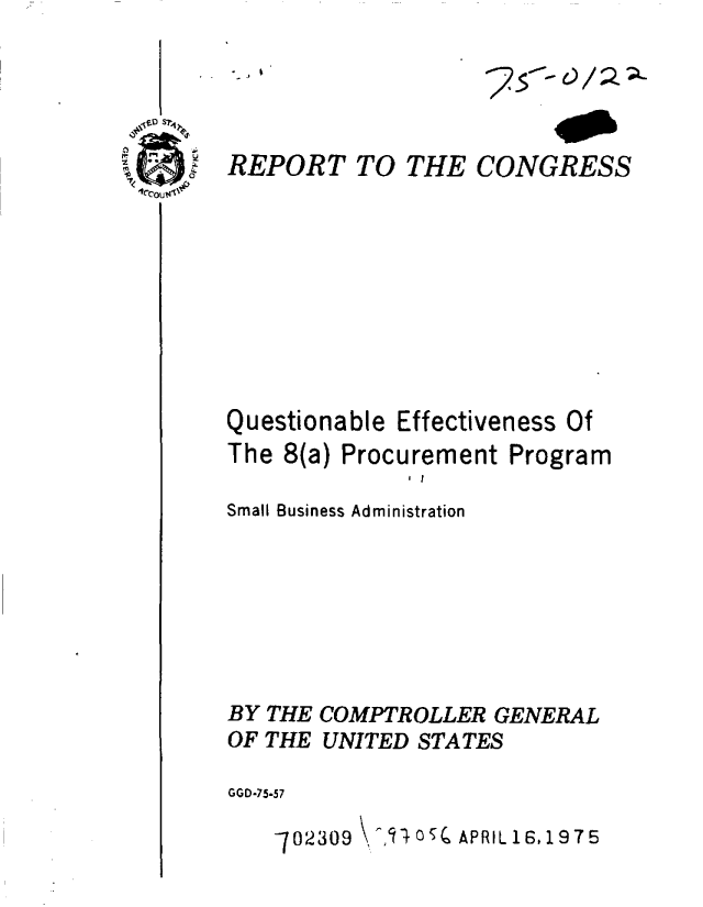 handle is hein.gao/gaobaabdh0001 and id is 1 raw text is: 

- . I


REPORT TO


Questionable


THE


CONGRESS


Effectiveness Of


The 8(a) Procurement Program
              I I
Small Business Administration






BY THE COMPTROLLER GENERAL

OF THE UNITED STATES

GGD-75-57

    702309     5 APRIL 16,1975


