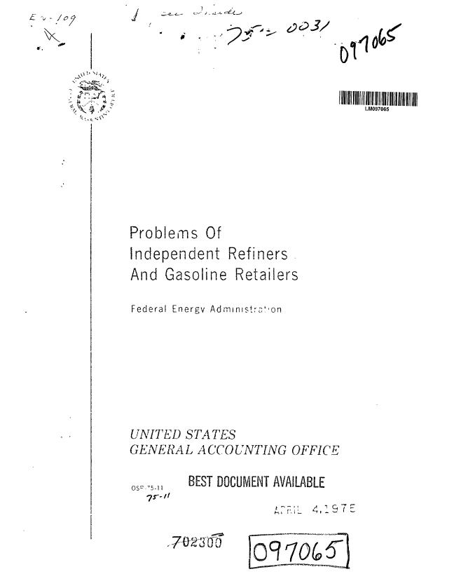 handle is hein.gao/gaobaabdp0001 and id is 1 raw text is: ~- -, -~


- I,


Problems Of
Independent Refiners


And Gasoline


Retailers


Federal Energy Ad-,-n-mstr,,-hon








UNITED STATES
GENERAL ACCOUNTING OFFICE


BEST DOCUMENT AVAILABLE


,-.~  4,197E


1702--3T


09T704


  \~i~ N14
     I,

-~


os -5-11


2J,


IIIHIJIIIIIIIM 0I7011111 1111111111111111111
    LM097065


