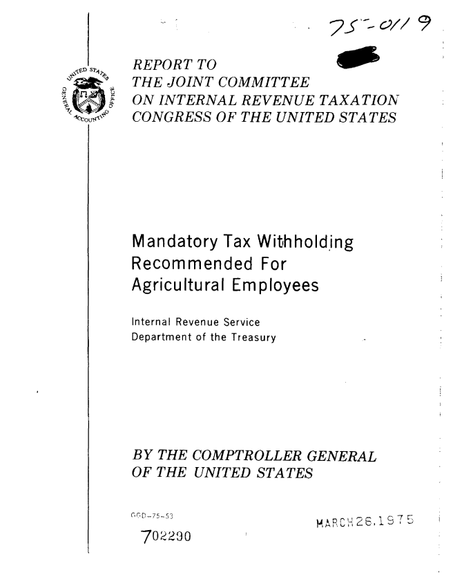 handle is hein.gao/gaobaabdv0001 and id is 1 raw text is: 


REPORT TO
THE JOINT COMMITTEE
ON INTERNAL REVENUE TAXATION
CONGRESS OF THE UNITED STATES







Mandatory Tax Withholding
Recommended For
Agricultural Employees


Internal Revenue Service
Department of the Treasury


BY
OF


THE
THE


COMPTROLLER GENERAL
UNITED STATES


1)D-75-53            MARCH 26C 71 5
702290


