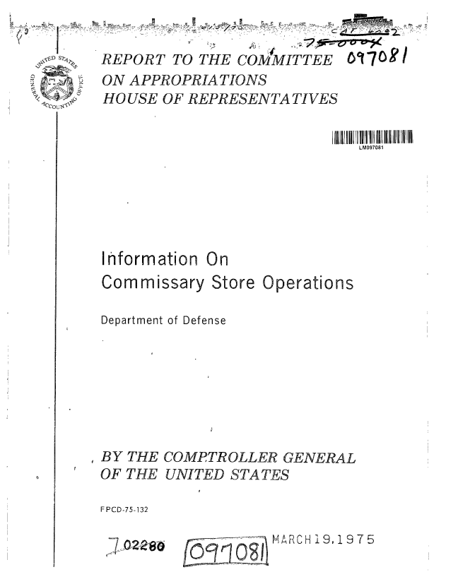 handle is hein.gao/gaobaabed0001 and id is 1 raw text is: 

REPORT TO THE COMMITTEE O'708 /
ON APPROPRIATIONS
HO USE OF REPRESENTATIVES

                          11 I iiL  II0I I  II  IlI l  i


Ihformation On


Commissary


Store


Operations


!Department of Defense







BY THE COMPTROLLER GENERAL
OF THE UNITED STATES

F PCD-75-132


j7- 02280


....   MARCH i9,1975


