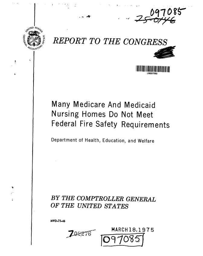 handle is hein.gao/gaobaabeg0001 and id is 1 raw text is: 


REPORT TO THE CONGRESS


1111Ittt t lt lllM07085 l1lfllll
   LM097085


Medicare And


Medicaid


Nursing
Federal


Homes Do
Fire Safety


Not Meet


Req


uirements


Department of Health, Education, and Welfare





BY THE COMPTROLLER GENERAL
OF THE UNITED STATES
MWD.75.46


   MARCH 18,1975
0 9 1ios f


any


