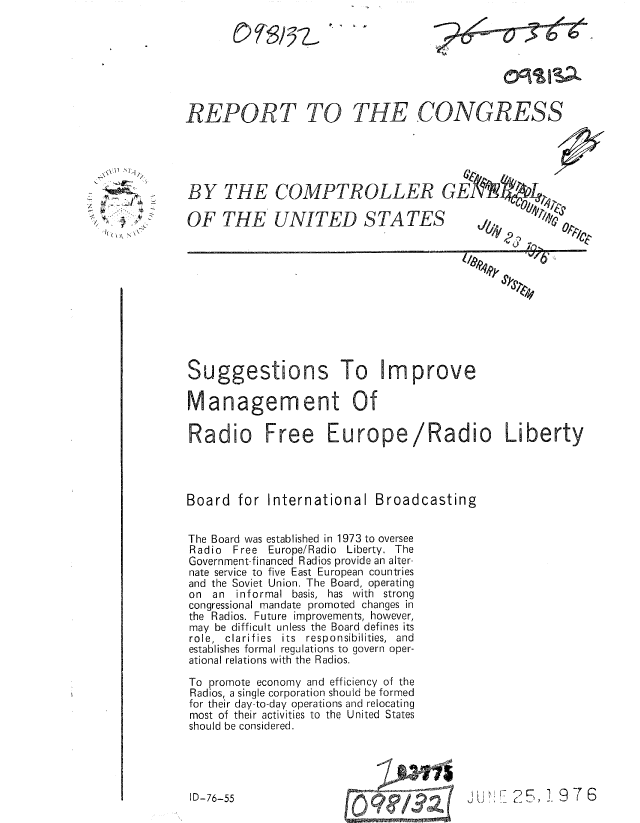 handle is hein.gao/gaobaabfo0001 and id is 1 raw text is: 







REPORT TO


THE


BY THE COMPTROLLER G1

OF THE UNITED STATES


? k 111P


Su


Liberty


Management Of
Radio Free Europe/Radio





Board for International Broadcasting


The Board was established in 1973 to oversee
Radio  Free Europe/Radio Liberty. The
Government-financed Radios provide an alter-
nate service to five East European countries
and the Soviet Union. The Board, operating
on an informal basis, has with strong
congressional mandate promoted changes in
the Radios. Future improvements, however,
may be difficult unless the Board defines its
role, clarifies  its  responsibilities,  and
establishes formal regulations to govern oper-
ational relations with the Radios.

To promote economy and efficiency of the
Radios, a single corporation should be formed
for their day-to-day operations and relocating
most of their activities to the United States
should be considered.


JD-16-55  1 7 ?6


I, ~  P
   ( ~ N


054 '  '; 5   3 - L  It ''


.CONGRESS


ggestions


I D-76-55


To Im prove


13 a


