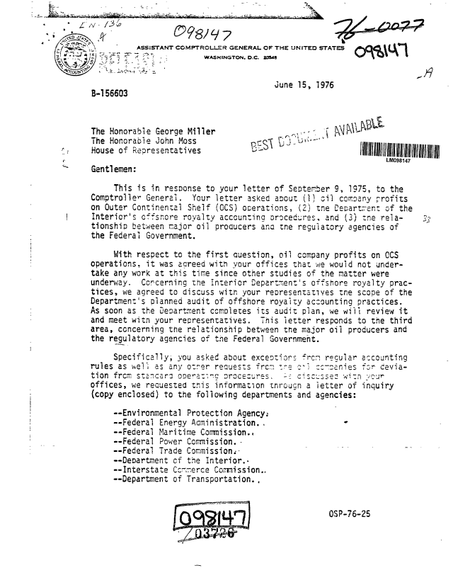 handle is hein.gao/gaobaabga0001 and id is 1 raw text is: 
/V 7




                                         June 15, 1976
 B-1 56603


 The Honorable George Miller                      . -      L
 The Honorab le john Moss
 House of Representatives

  Gentlemen:

     This is in response to your letter of September 9, 1975, to the
Comptroller General. Your letter asked aoouz (1) oil com.oany -rofits
on Outer Continental Shelf (OCS) overations, (2) tne Departs, on: of the
Interior's offsnore royalty accounting orocedures. and (3) zne rela-
tionship between major oil producers aria tne regulatory agencies of
the Federal Government.

     With respect to the first Question, oil company profits on OCS
operations, it was agreed with your offices that we would not under-
take any work at this time since other studies of the matter were
underway. Concerning the interior Department's offshore royalty prac-
tices, we agreed to discuss witn your reoresentatives tne scope of the
Department's planned audit of offshore royalty accounting practices.
As soon as the Deoart ment completes its audit plan, we will review it
and meet witn your representatives. This letter responds to the third
area, concerning the relationship between tre major oil producers and
the regulatory agencies of the Federal Government.

     Specifically; you asked about exceozior- frc7 regular accounting
rules as well as any o:7er reaueszs frc, ire     ....anies f r cevia-
tion from szncaro oDera:7gc  rocezures. - ciscwssew wi': ?jur
offices, we recuested tnis information tnrouqn a letter of inquiry
(copy enclosed) to the following departments and agencies:

     --Environmental Protection Agency;
     --Federal Energy Aoministration.,
     --Federal Maritime Commission.,
     --Federal Power Commission.
     --Federal Trade Commission;
     --Deoartnent cf the Interior..
     --Interstate Ccm-erce Commission..
     --Department of Transportation..


OSP-76-25


