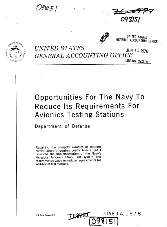 handle is hein.gao/gaobaabgc0001 and id is 1 raw text is: 
15)91e/ -, , i


  * DSr
  ,, --./
Z
   .1.'Co Y.


UNITED STATES
GENERAL A CCO UNTING


       UNITED STATES
   GENERAL ACCOUNTING OFFICE

       JUN  1976
OFFICE
       LIBRARY SYSTEM


Opportunities For The Navy To

Reduce Its Requirements For


Avionics

Department


Testing

of Defense


Stations


Repairing the complex avionics of modern
carrier aircraft requires costly testers. GAO
reviewed the implementation of the Navy's
Versatile Avionics Shop Test system and
recommends ways to reduce requirements for
additional test stations.


LCD-76-440


JUNE 14,1976


09 f/sf


