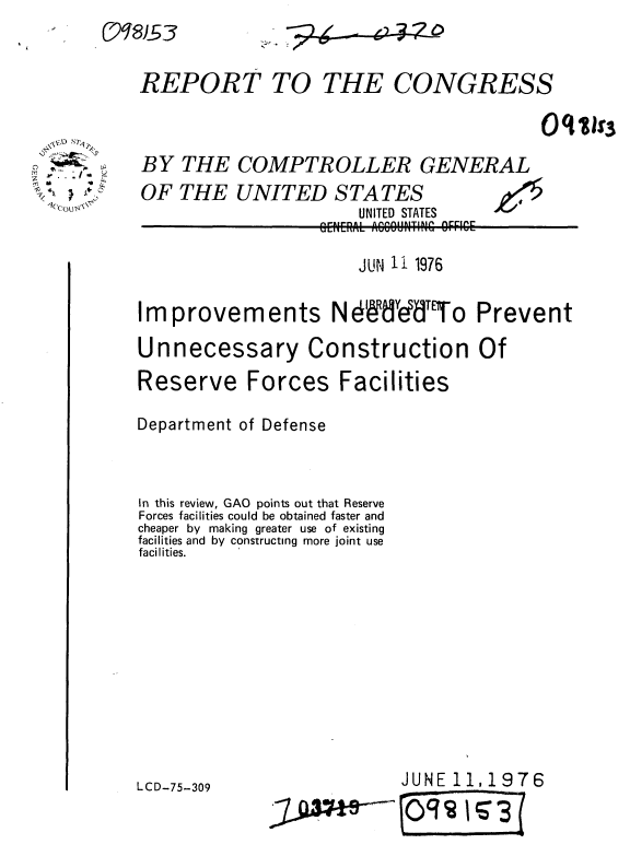 handle is hein.gao/gaobaabgd0001 and id is 1 raw text is: 


REPORT TO


BY THE COMPT
OF THE UNITEJ


THE CONGRESS



ROLLER GENERAL
) STATES
    I fITIfrl QTATIr


-FIEA ACCOUNTING OFFICE


                       JUN 11 1976

Improvements NdffddT'To Prevent

Unnecessary Construction Of
Reserve Forces Facilities

Department of Defense



In this review, GAO points out that Reserve
Forces facilities could be obtained faster and
cheaper by making greater use of existing
facilities and by constructing more joint use
facilities.


JUNE 11, 1976


LCD-75-309


o
m
    ~- .4*0


