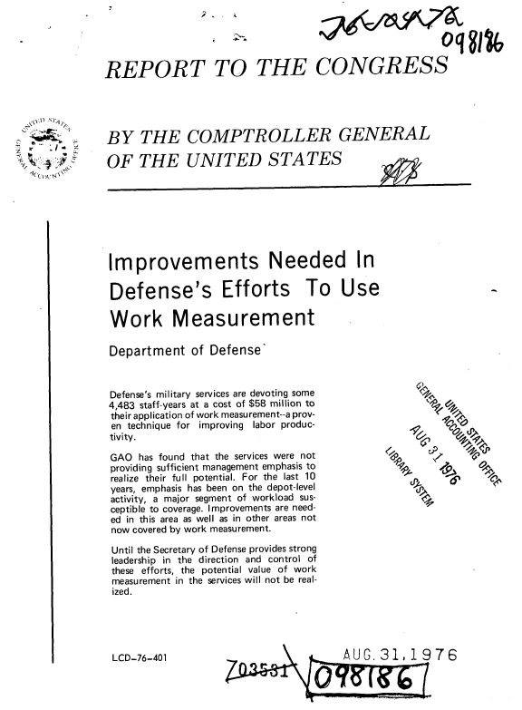 handle is hein.gao/gaobaabgx0001 and id is 1 raw text is: 





REPORT TO


    1)


  b
         -
>,~ :~f
  1(((>~ ~4\\


THE CONGRESS


BY THE COMPTROLLER GENERAL


OF THE UNITED STATES


Improvements Needed In


Defense's Efforts To Use

Work Measurement

Department of Defense


Defense's military services are devoting some
4,483 staff-years at a cost of $58 million to
their application of work measurement--a prov-
en technique for improving labor produc-
tivity.

GAO has found that the services were not
providing sufficient management emphasis to
realize their full potential. For the last 10
years, emphasis has been on the depot-level
activity, a major segment of workload sus-
ceptible to coverage. Improvements are need-
ed in this area as well as in other areas not
now covered by work measurement.

Until the Secretary of Defense provides strong
leadership in the direction and control of
these efforts, the potential value of work
measurement in the services will not be real-
ized.


LCD-76-401


$0


76


