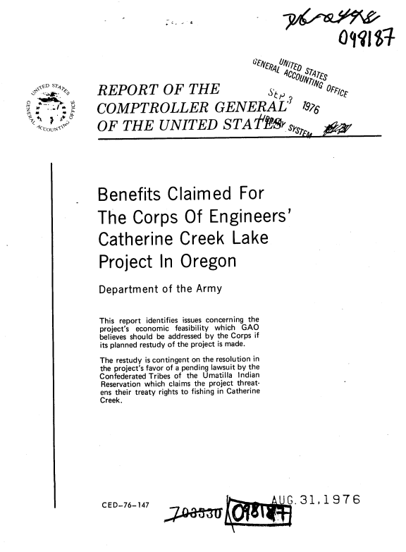 handle is hein.gao/gaobaabgy0001 and id is 1 raw text is: 
- . - 4.


  , ,.D s? ,
  .I.'


c ,- 14.- 0


REPORT OF THE                     ,       11,

COMPTROLLER GENERAL' 7W

OF THE UNITED S TA AS SkSrAS


Benefits Claimed For

The Corps Of Engineers'

Catherine Creek Lake

Project In Oregon


Department of the Army


This report identifies issues concerning the
project's economic feasibility which GAO
believes should be addressed by the Corps if
its planned restudy of the project is made.

The restudy is contingent on the resolution in
the project's favor of a pending lawsuit by the
Confederated Tribes of the Umatilla Indian
Reservation which claims the project threat-
ens their treaty rights to fishing in Catherine
Creek.


.31,1976


CED-76-147


OFlct


