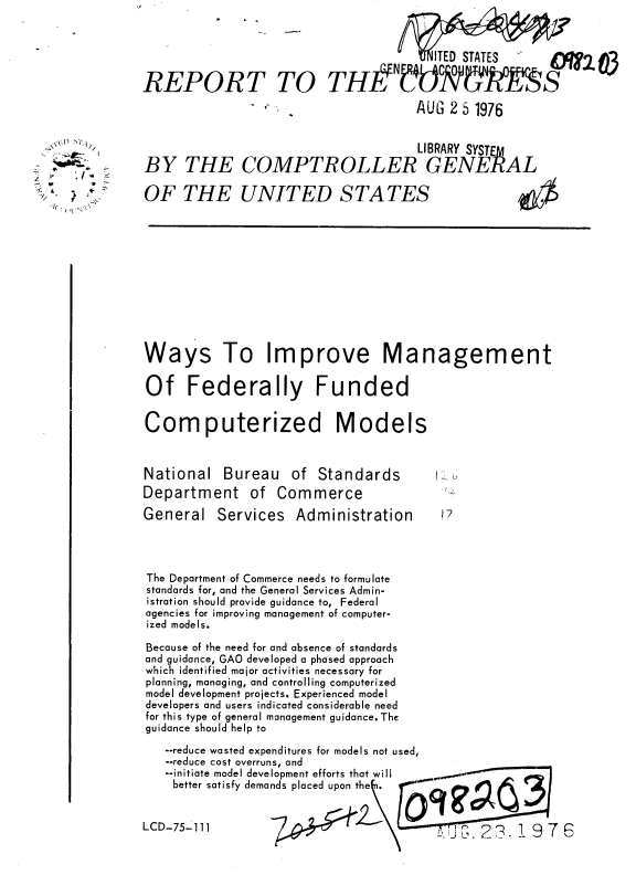 handle is hein.gao/gaobaabhg0001 and id is 1 raw text is: 





REPORT TO


BY THE


         V   MITED STATES  M 203
THffNIOT17S
            AUG 2 5 1976


                        LIBRARY SYSTE A
COMPTROLLER GENERAL


OF THE UNITED STATES


Ways To Improve Management

Of Federally Funded


Computerized Models


National


Bureau of Standards


Department of Commerce
General Services Administration




The Department of Commerce needs to formulate
standards for, and the General Services Admin-
istration should provide guidance to, Federal
agencies for improving management of computer-
ized models.

Because of the need for and absence of standards
and guidance, GAO developed a phased approach
which identified major activities necessary for
planning, managing, and controlling computerized
model development projects. Experienced model
developers and users indicated considerable need
for this type of general management guidance. The
guidance should help to
   --reduce wasted expenditures for models not used,
   --reduce cost overruns, and
   --initiate model development efforts that will
   better satisfy demands placed upon thei.  100


LCD-75-1 11


    jj)
        /

  I.
-, I.
     t
     IN


