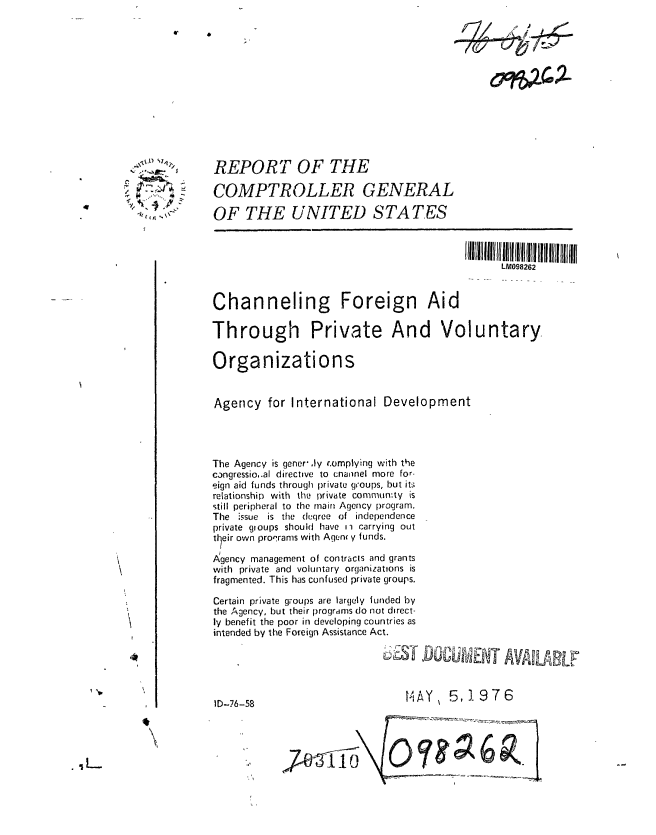 handle is hein.gao/gaobaabiu0001 and id is 1 raw text is: 













      REPORT OF THE

      COMPTROLLER GENERAL

      OF THE UNITED STATES

                                                 IlIIIIill~lli l 111  lI ll! llllllllllllllllll

                                                        LM098262


      Channeling Foreign Aid

      Through Private And Voluntary

      Organizations


      Agency for International Development




      The Agency is gener'.ly r.omplying with the
      cangressio,.al directive to cnannel more for-
      eign aid funds through private groups, but its
      relationship with the private community is
      still peripheral to the main Agency program.
      The issue is the dcuqree of independence
      private gioups should have ii carrying out
      tlheir own proqrams with Agenc y funds.

      Agency management of contracts and grants
      with private and voluntary organizations is
      fragmented. This has confused private groups.

      Certain private groups are largely funded by
      the Agency, but their progrdms do not direct-
      ly benefit the poor in developing countries as
      intended by the Foreign Assistance Act.





      ID-76-58                         HAY     5,1976

. .......h


