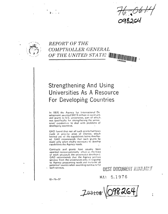 handle is hein.gao/gaobaabiv0001 and id is 1 raw text is: 














REPORT OF THE

COMPTR OLLER GENERAL

OF THE UNITED STA TE9'l  l
                                               LM098264


Strengthening And Using

Universities As A Resource

For Developinhg Countries



In 1975 the Anency for International De
velopment awairdted $42.9 million In contructs
and grants to U.S. universities, pari oi wIih
was specifically ior strengthening the univei
sities' capabiltes to deal with problems of
developing countries.

GAO found that not all such grants had been
made in l)riority areas of interest, wl ;ch
limited use (l the capabilities being develop-
ed. GAO recommends that su'.h grints be
made only when cleJrly necessary to Jevelop
capabilities the Agency needs.


Contracts and grants have usuahv     been
awarded nonconpetitively olten ot, the basis
of work pruposdils the universiLiCs dLcvelrpe-d.
GAO recommends thdt the Agency prorure
services from the universities only m response
to Aqency programing needs and constder ah
potential sources when awarding contracts Ir
such services.


NA) 5,1976


ID-76-57


~~a~t~oh


,::)q V41


   V


~ it,.


ItA r-


